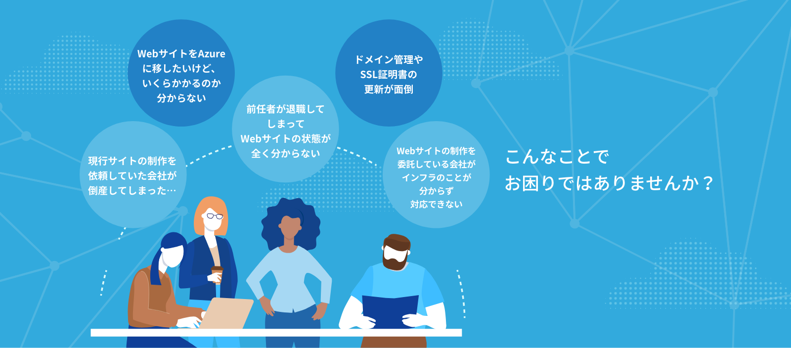 こんなことでお困りではありませんか？現行サイトの制作を依頼していた会社が倒産してしまった…。WebサイトをAzureに移したいけど、いくらかかるのかわからない。前任者が退職してしまってWebサイトの状態が全くわからない。ドメイン管理やSSL証明書の更新が面倒。Webサイトの制作を委託している会社がインフラのことが分からず対応できない。