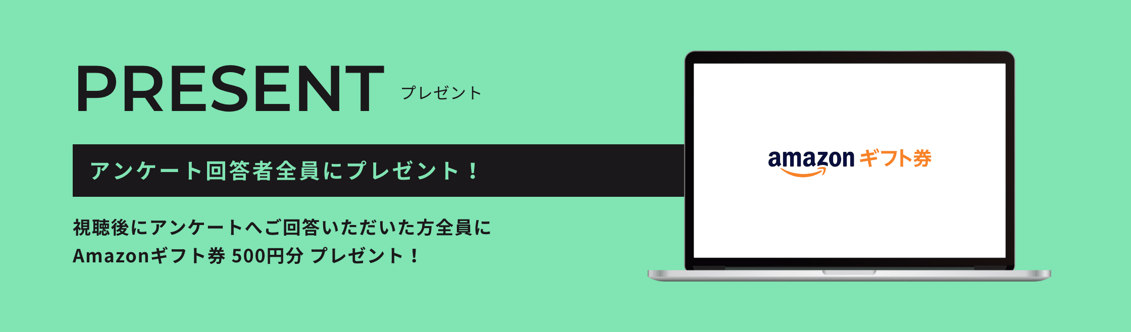 PRESENT プレゼント アンケート回答者全員にプレゼント！ 視聴後にアンケートへご回答いただいた方全員にAmazonギフト券 500円分 プレゼント！