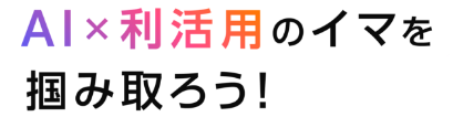 AI×利活用のイマを掴み取ろう！