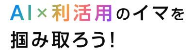 AI×利活用のイマを掴み取ろう！